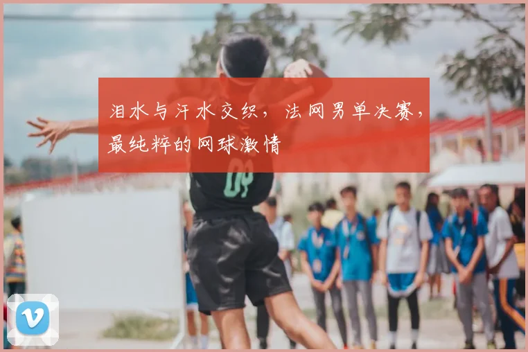 泪水与汗水交织，法网男单决赛，最纯粹的网球激情
