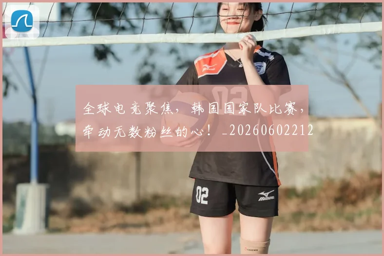 全球电竞聚焦,韩国国家队比赛,牵动无数粉丝的心!_20260602212301