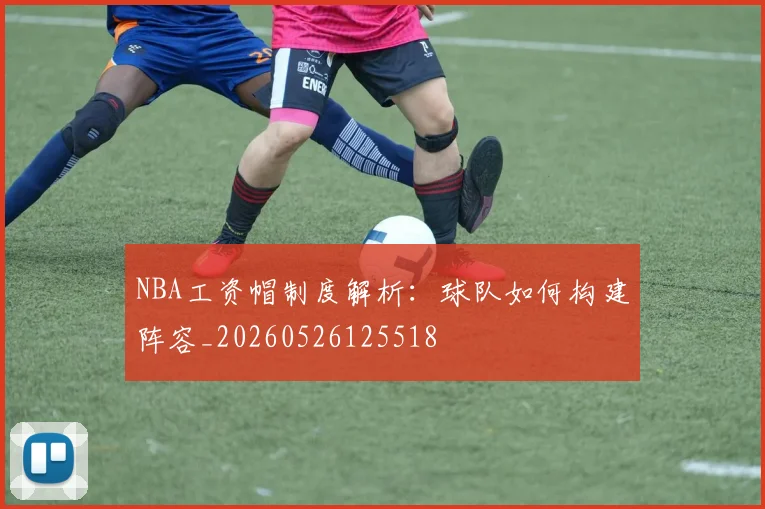 NBA工资帽制度解析:球队如何构建阵容_20260526125518