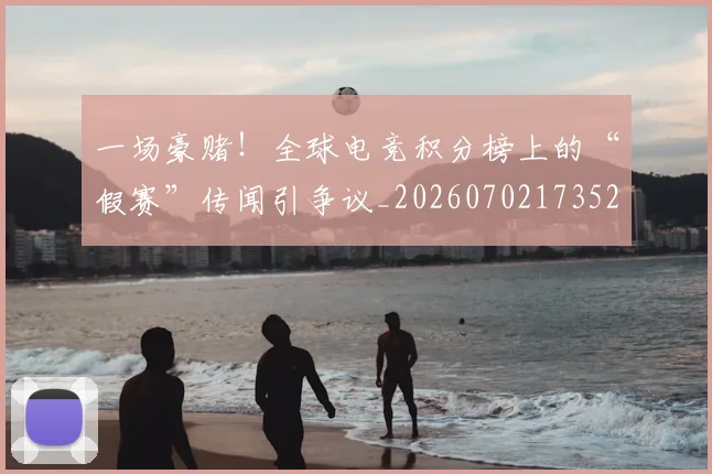 一场豪赌!全球电竞积分榜上的“假赛”传闻引争议_20260702173525