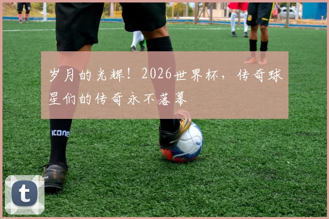 岁月的光辉!2026世界杯,传奇球星们的传奇永不落幕