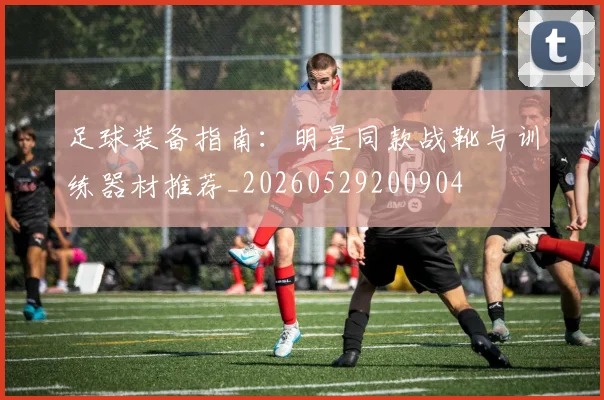 足球装备指南：明星同款战靴与训练器材推荐_20260529200904