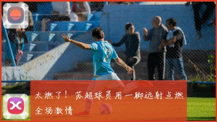 太燃了!苏超球员用一脚远射点燃全场激情