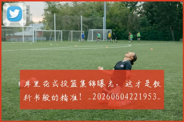 库里花式投篮集锦曝光,这才是教科书般的精准!_20260604221953_20260707152048