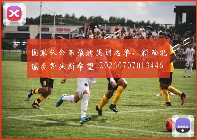 国家队公布最新集训名单,新面孔能否带来新希望_20260707013446