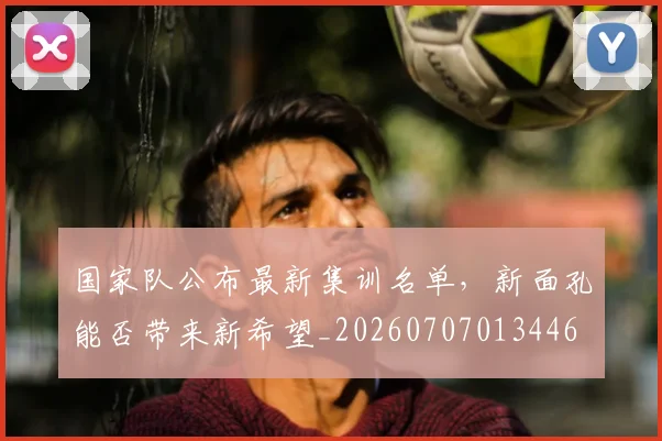 国家队公布最新集训名单,新面孔能否带来新希望_20260707013446