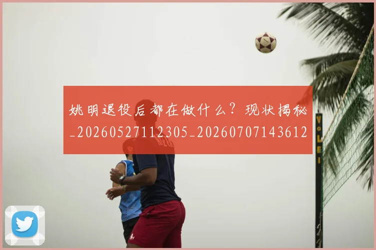 姚明退役后都在做什么?现状揭秘_20260527112305_20260707143612