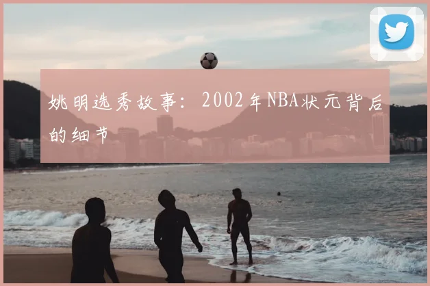 姚明选秀故事:2002年NBA状元背后的细节