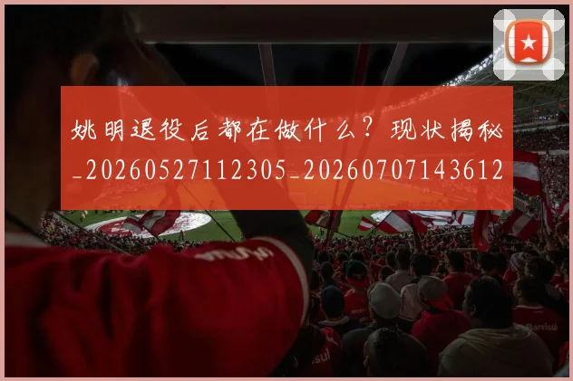 姚明退役后都在做什么?现状揭秘_20260527112305_20260707143612